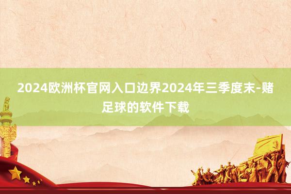 2024欧洲杯官网入口边界2024年三季度末-赌足球的软件下载