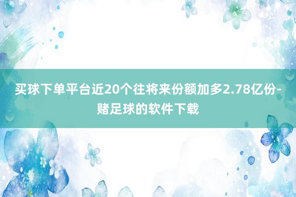 买球下单平台近20个往将来份额加多2.78亿份-赌足球的软件下载