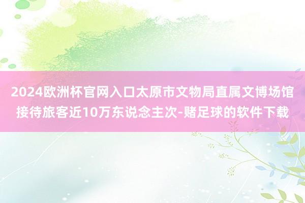 2024欧洲杯官网入口太原市文物局直属文博场馆接待旅客近10万东说念主次-赌足球的软件下载