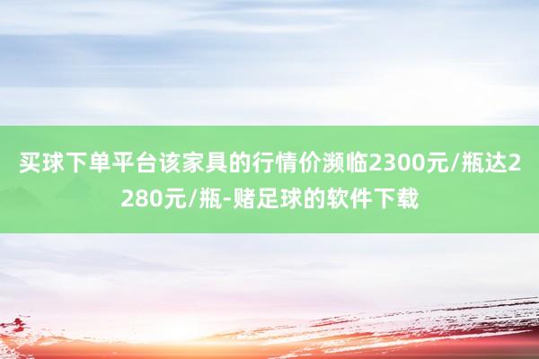 买球下单平台该家具的行情价濒临2300元/瓶达2280元/瓶-赌足球的软件下载