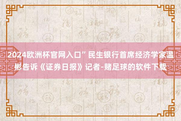 2024欧洲杯官网入口”民生银行首席经济学家温彬告诉《证券日报》记者-赌足球的软件下载