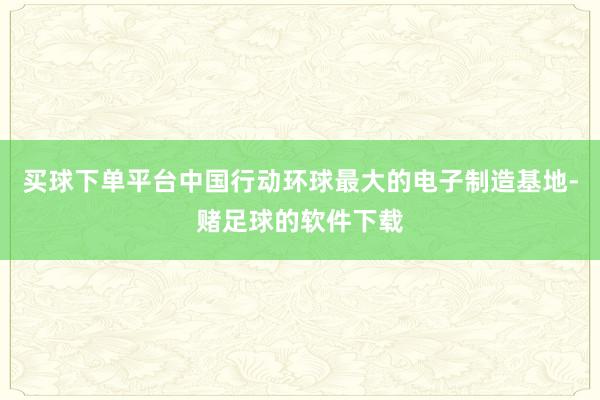 买球下单平台中国行动环球最大的电子制造基地-赌足球的软件下载