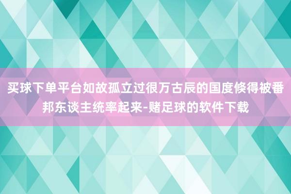 买球下单平台如故孤立过很万古辰的国度倏得被番邦东谈主统率起来-赌足球的软件下载