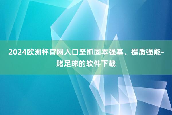 2024欧洲杯官网入口坚抓固本强基、提质强能-赌足球的软件下载