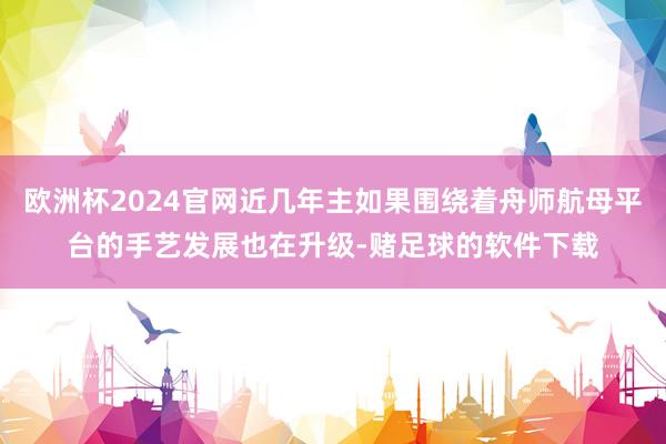 欧洲杯2024官网近几年主如果围绕着舟师航母平台的手艺发展也在升级-赌足球的软件下载