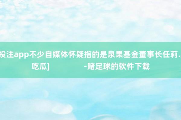 足球投注app不少自媒体怀疑指的是泉果基金董事长任莉……[吃瓜]                -赌足球的软件下载