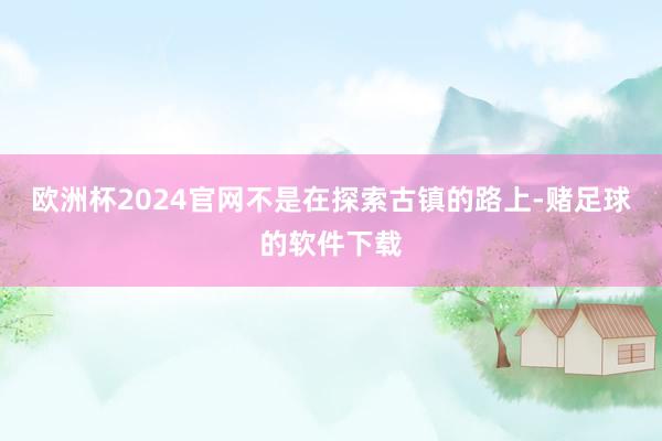 欧洲杯2024官网不是在探索古镇的路上-赌足球的软件下载