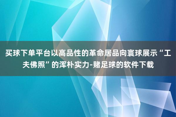 买球下单平台以高品性的革命居品向寰球展示“工夫佛照”的浑朴实力-赌足球的软件下载