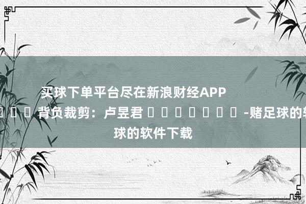 买球下单平台尽在新浪财经APP            						背负裁剪：卢昱君 							-赌足球的软件下载