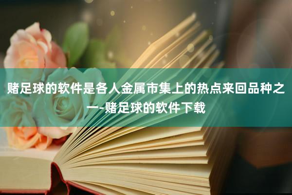 赌足球的软件是各人金属市集上的热点来回品种之一-赌足球的软件下载