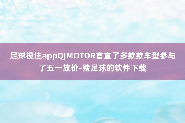 足球投注appQJMOTOR官宣了多款款车型参与了五一放价-赌足球的软件下载