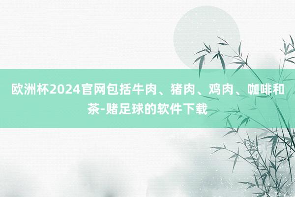 欧洲杯2024官网包括牛肉、猪肉、鸡肉、咖啡和茶-赌足球的软件下载