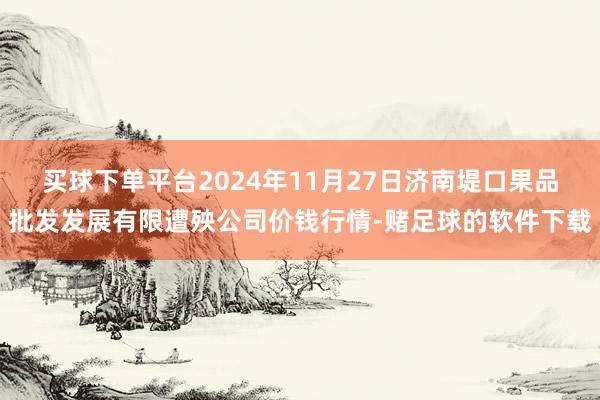 买球下单平台2024年11月27日济南堤口果品批发发展有限遭殃公司价钱行情-赌足球的软件下载