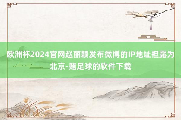 欧洲杯2024官网赵丽颖发布微博的IP地址袒露为北京-赌足球的软件下载