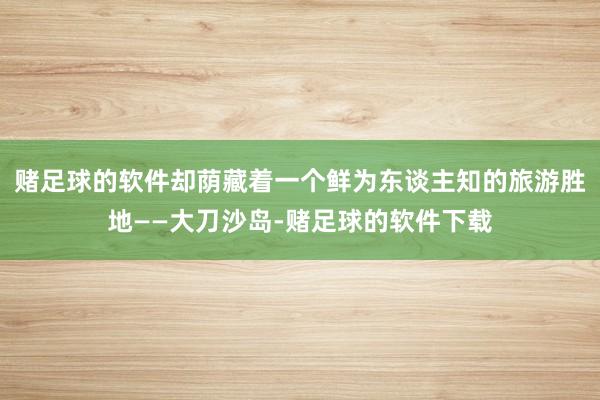 赌足球的软件却荫藏着一个鲜为东谈主知的旅游胜地——大刀沙岛-赌足球的软件下载