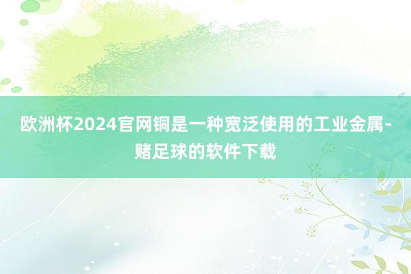 欧洲杯2024官网铜是一种宽泛使用的工业金属-赌足球的软件下载