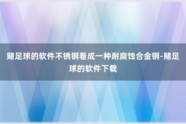 赌足球的软件不锈钢看成一种耐腐蚀合金钢-赌足球的软件下载