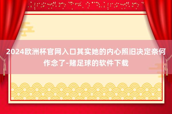 2024欧洲杯官网入口其实她的内心照旧决定奈何作念了-赌足球的软件下载