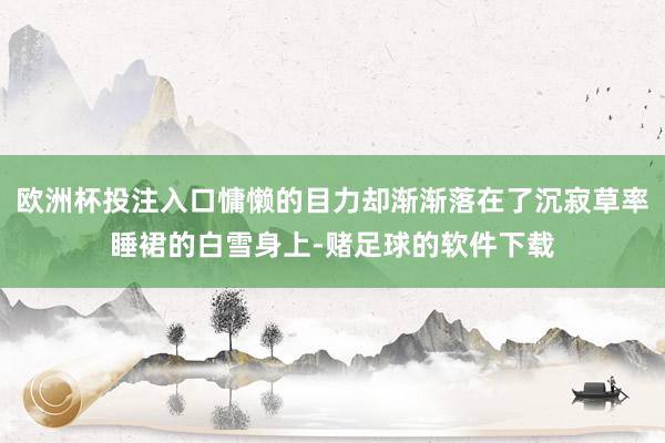 欧洲杯投注入口慵懒的目力却渐渐落在了沉寂草率睡裙的白雪身上-赌足球的软件下载