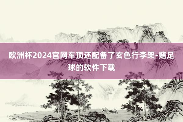 欧洲杯2024官网车顶还配备了玄色行李架-赌足球的软件下载