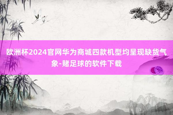 欧洲杯2024官网华为商城四款机型均呈现缺货气象-赌足球的软件下载