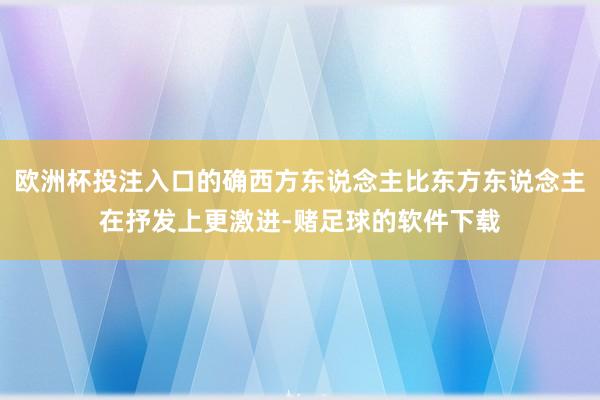 欧洲杯投注入口的确西方东说念主比东方东说念主在抒发上更激进-赌足球的软件下载