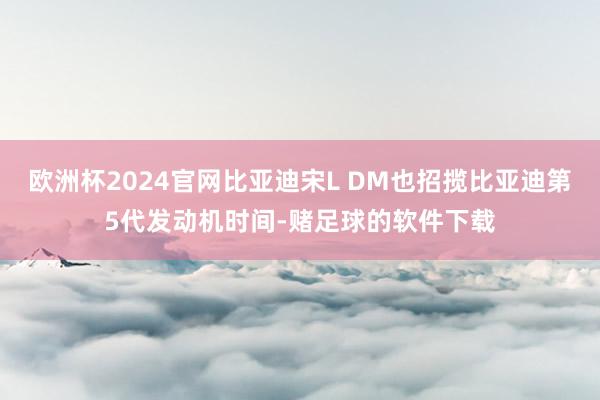 欧洲杯2024官网比亚迪宋L DM也招揽比亚迪第5代发动机时间-赌足球的软件下载