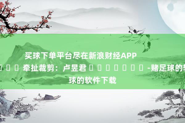 买球下单平台尽在新浪财经APP            						牵扯裁剪：卢昱君 							-赌足球的软件下载