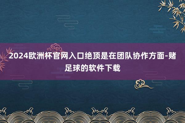 2024欧洲杯官网入口绝顶是在团队协作方面-赌足球的软件下载