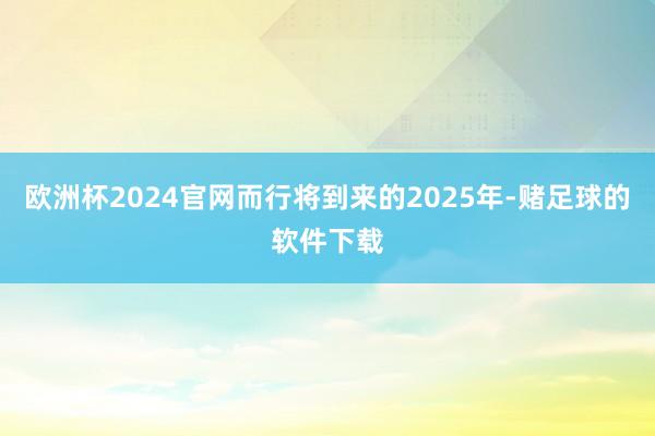 欧洲杯2024官网而行将到来的2025年-赌足球的软件下载