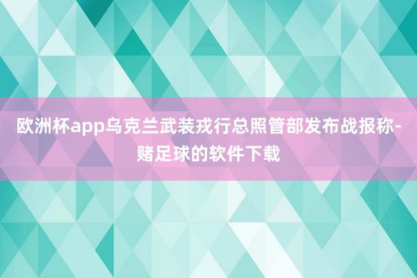 欧洲杯app乌克兰武装戎行总照管部发布战报称-赌足球的软件下载