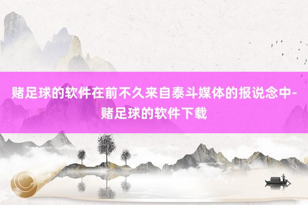 赌足球的软件在前不久来自泰斗媒体的报说念中-赌足球的软件下载