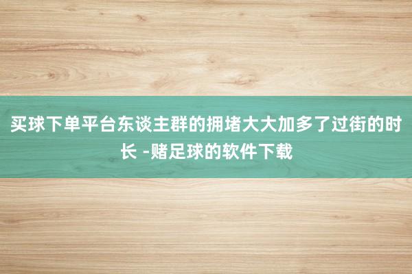 买球下单平台东谈主群的拥堵大大加多了过街的时长 -赌足球的软件下载