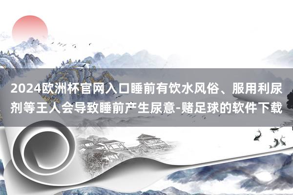 2024欧洲杯官网入口睡前有饮水风俗、服用利尿剂等王人会导致睡前产生尿意-赌足球的软件下载