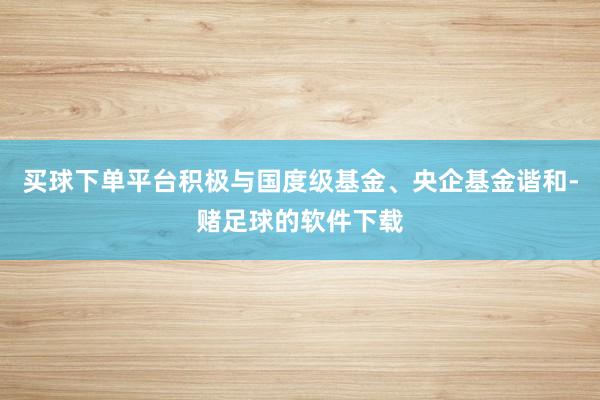 买球下单平台积极与国度级基金、央企基金谐和-赌足球的软件下载