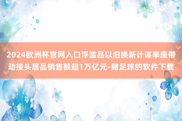 2024欧洲杯官网入口浮滥品以旧换新计谋举座带动接头居品销售额超1万亿元-赌足球的软件下载