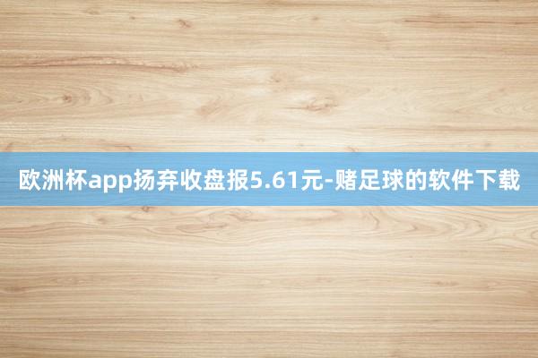 欧洲杯app扬弃收盘报5.61元-赌足球的软件下载