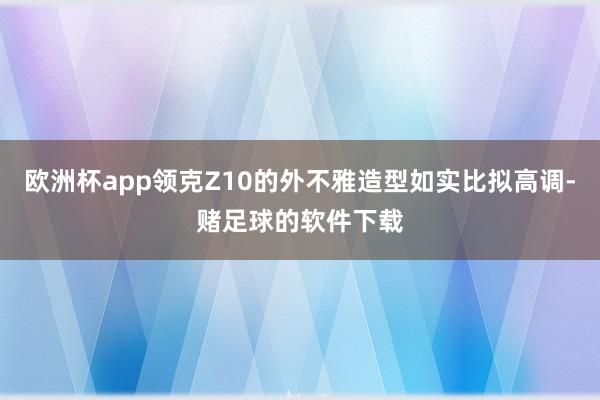 欧洲杯app领克Z10的外不雅造型如实比拟高调-赌足球的软件下载