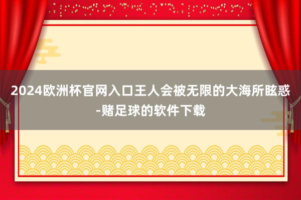 2024欧洲杯官网入口王人会被无限的大海所眩惑-赌足球的软件下载