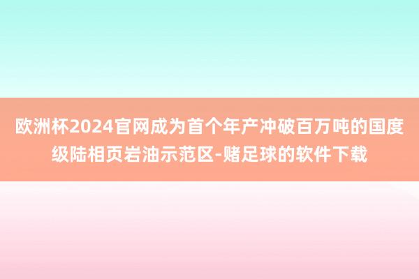 欧洲杯2024官网成为首个年产冲破百万吨的国度级陆相页岩油示范区-赌足球的软件下载