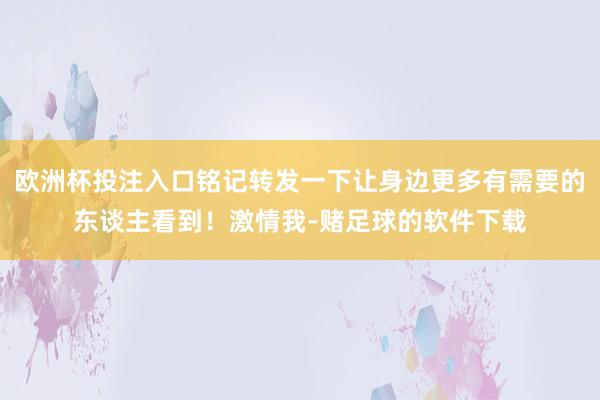 欧洲杯投注入口铭记转发一下让身边更多有需要的东谈主看到！激情我-赌足球的软件下载