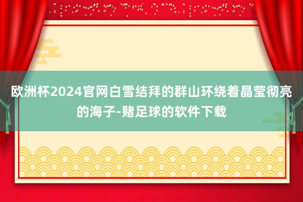 欧洲杯2024官网白雪结拜的群山环绕着晶莹彻亮的海子-赌足球的软件下载