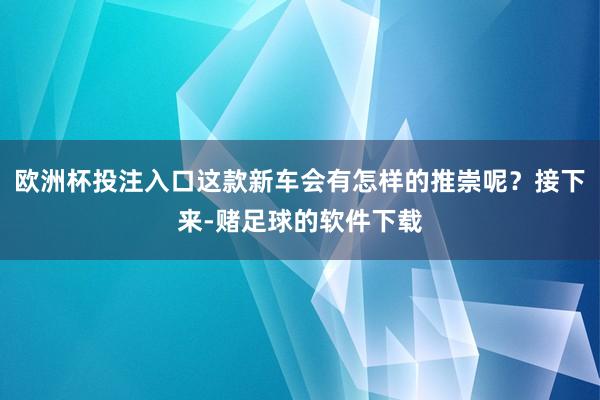 欧洲杯投注入口这款新车会有怎样的推崇呢？接下来-赌足球的软件下载