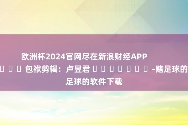 欧洲杯2024官网尽在新浪财经APP            						包袱剪辑：卢昱君 							-赌足球的软件下载