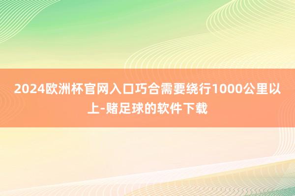 2024欧洲杯官网入口巧合需要绕行1000公里以上-赌足球的软件下载