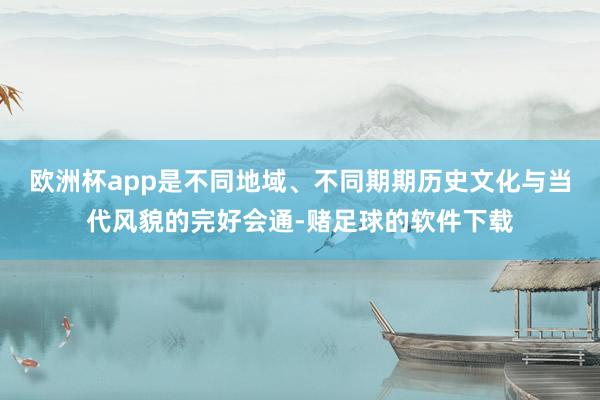 欧洲杯app是不同地域、不同期期历史文化与当代风貌的完好会通-赌足球的软件下载