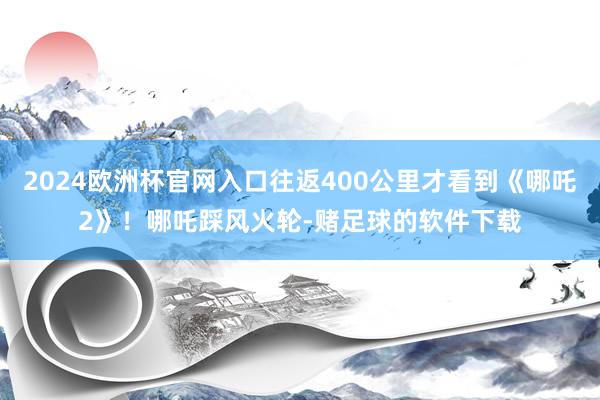 2024欧洲杯官网入口往返400公里才看到《哪吒2》！哪吒踩风火轮-赌足球的软件下载