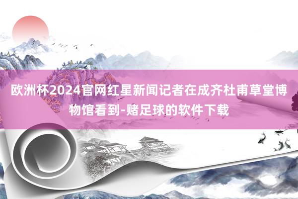 欧洲杯2024官网红星新闻记者在成齐杜甫草堂博物馆看到-赌足球的软件下载