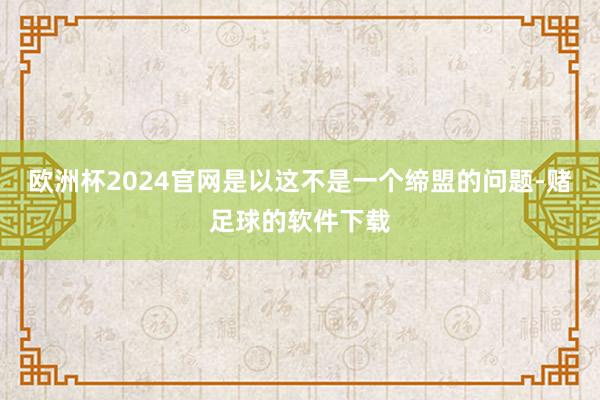 欧洲杯2024官网是以这不是一个缔盟的问题-赌足球的软件下载