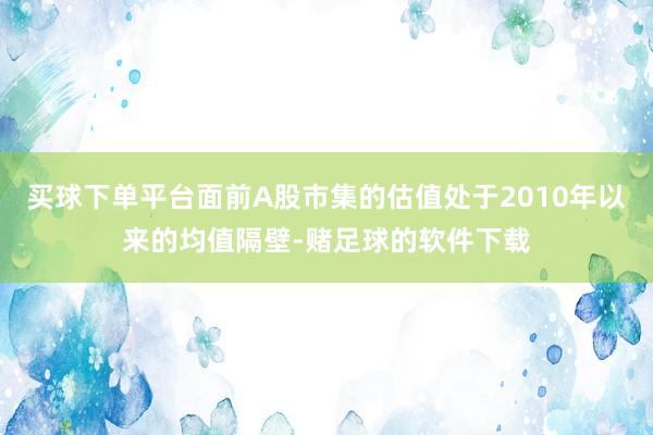 买球下单平台面前A股市集的估值处于2010年以来的均值隔壁-赌足球的软件下载